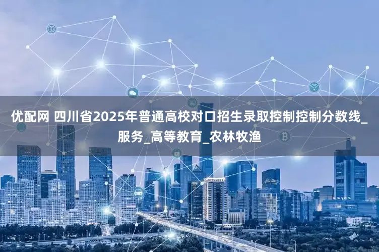 优配网 四川省2025年普通高校对口招生录取控制控制分数线_服务_高等教育_农林牧渔