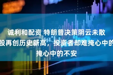 诚利和配资 特朗普决策阴云未散，美股再创历史新高，投资者却难掩心中的不安