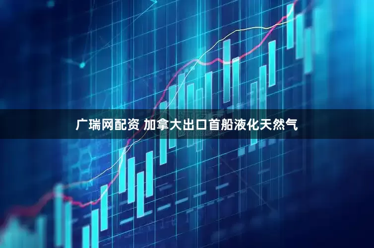 广瑞网配资 加拿大出口首船液化天然气