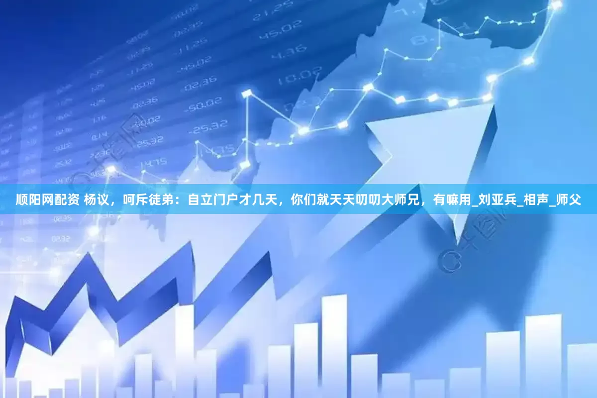 顺阳网配资 杨议，呵斥徒弟：自立门户才几天，你们就天天叨叨大师兄，有嘛用_刘亚兵_相声_师父