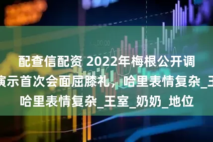 配查信配资 2022年梅根公开调侃女王，夸张演示首次会面屈膝礼，哈里表情复杂_王室_奶奶_地位