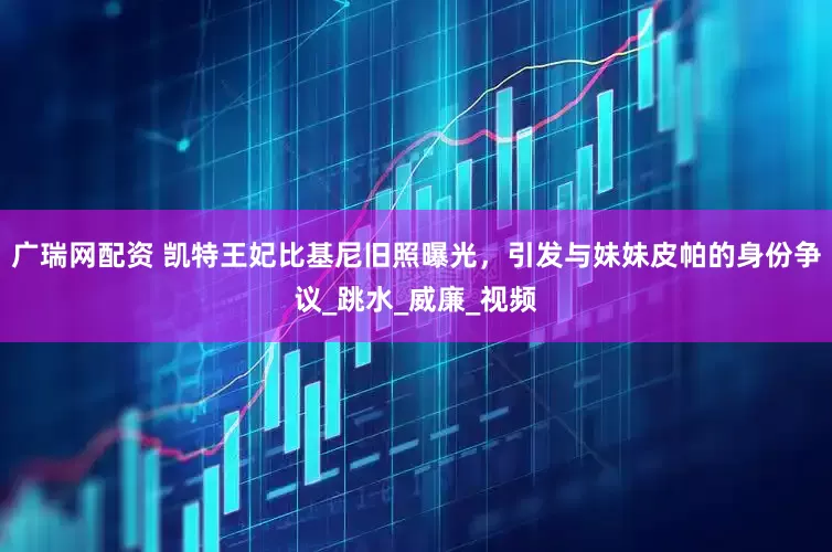 广瑞网配资 凯特王妃比基尼旧照曝光，引发与妹妹皮帕的身份争议_跳水_威廉_视频