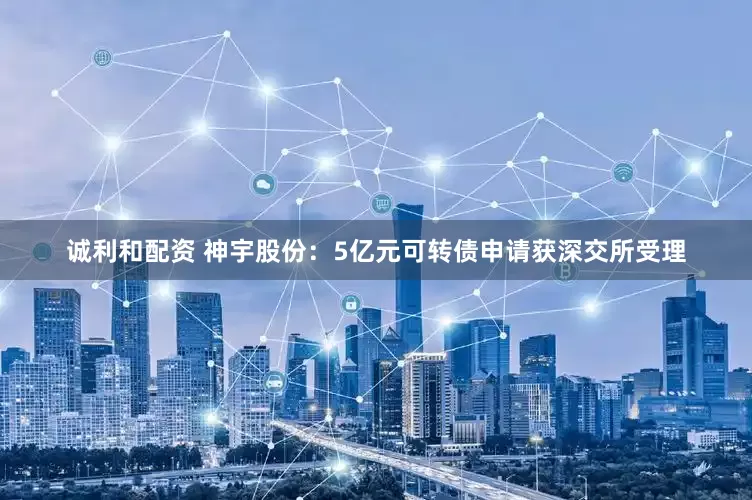 诚利和配资 神宇股份：5亿元可转债申请获深交所受理