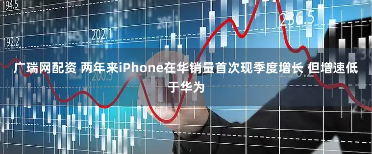 广瑞网配资 两年来iPhone在华销量首次现季度增长 但增速低于华为