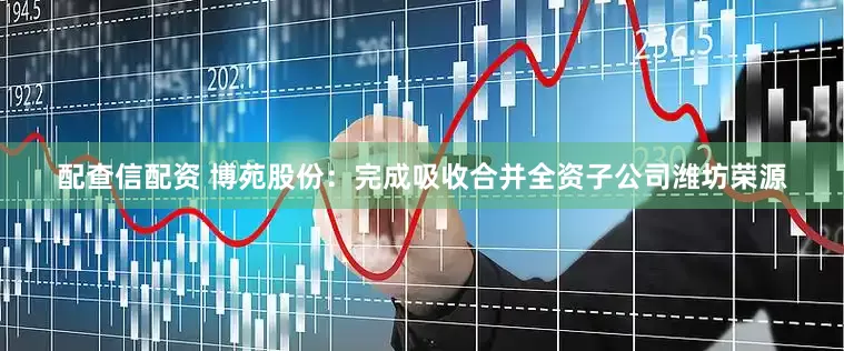 配查信配资 博苑股份：完成吸收合并全资子公司潍坊荣源