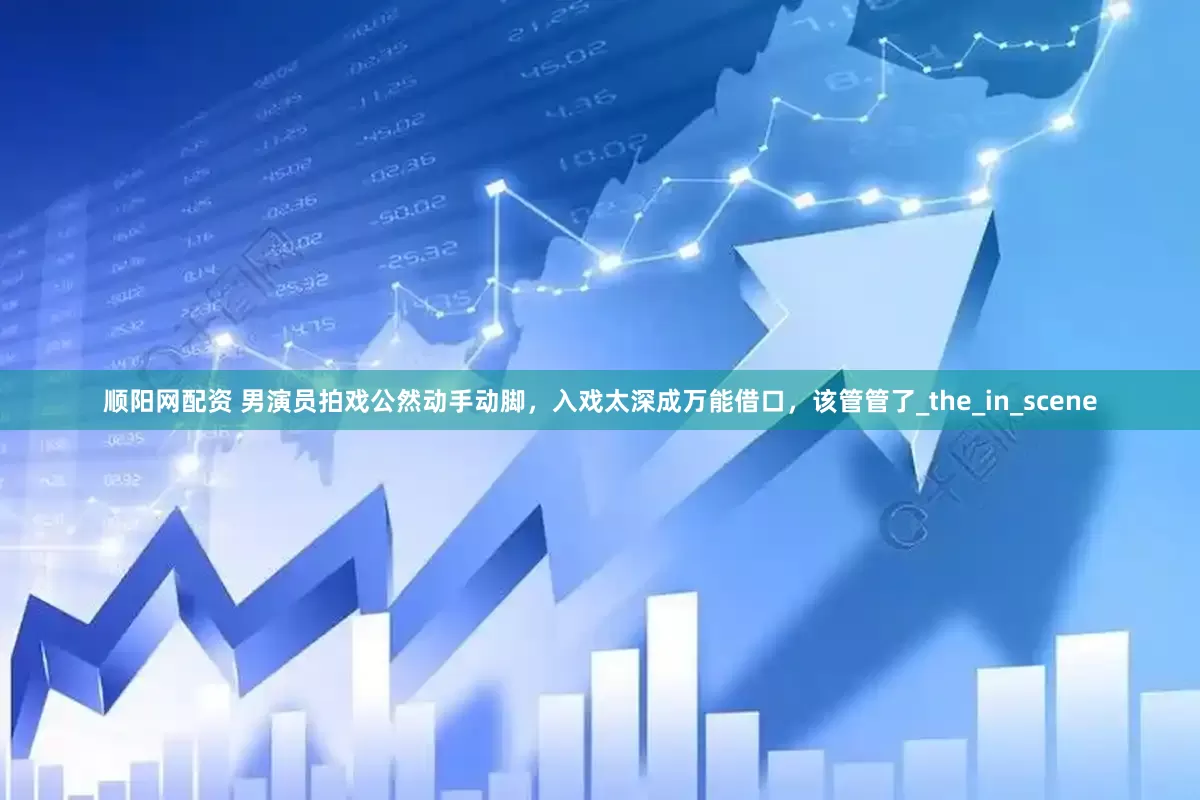 顺阳网配资 男演员拍戏公然动手动脚，入戏太深成万能借口，该管管了_the_in_scene