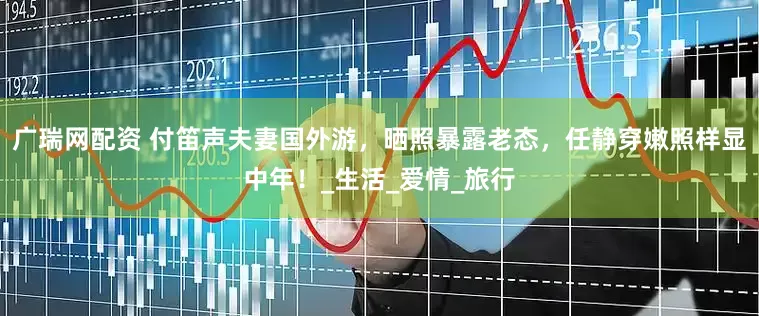 广瑞网配资 付笛声夫妻国外游，晒照暴露老态，任静穿嫩照样显中年！_生活_爱情_旅行