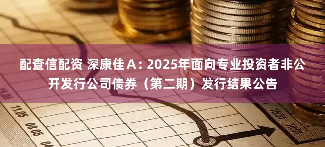 配查信配资 深康佳A: 2025年面向专业投资者非公开发行公司债券(第二期)发行结果公告