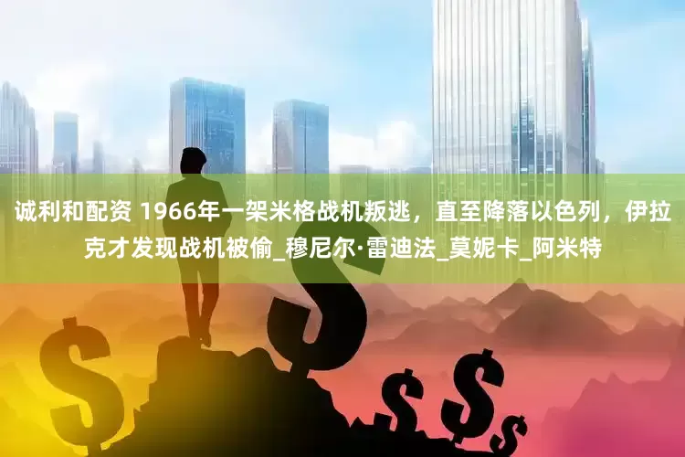诚利和配资 1966年一架米格战机叛逃，直至降落以色列，伊拉克才发现战机被偷_穆尼尔·雷迪法_莫妮卡_阿米特