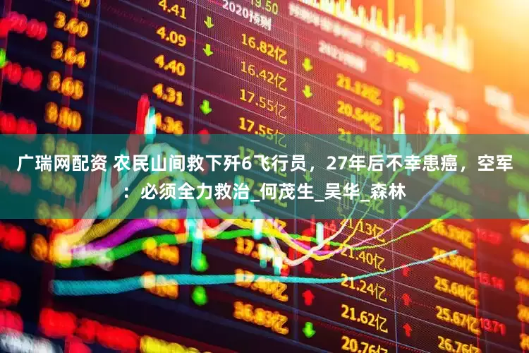 广瑞网配资 农民山间救下歼6飞行员，27年后不幸患癌，空军：必须全力救治_何茂生_吴华_森林