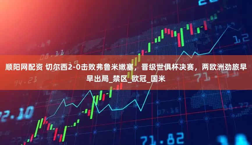 顺阳网配资 切尔西2-0击败弗鲁米嫩塞，晋级世俱杯决赛，两欧洲劲旅早早出局_禁区_欧冠_国米
