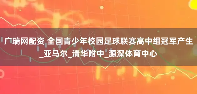 广瑞网配资 全国青少年校园足球联赛高中组冠军产生_亚马尔_清华附中_源深体育中心