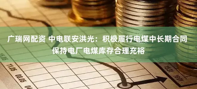广瑞网配资 中电联安洪光：积极履行电煤中长期合同 保持电厂电煤库存合理充裕