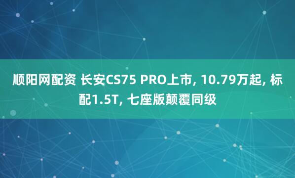 顺阳网配资 长安CS75 PRO上市, 10.79万起, 标配1.5T, 七座版颠覆同级