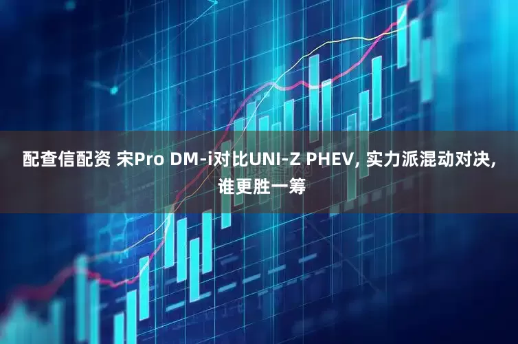 配查信配资 宋Pro DM-i对比UNI-Z PHEV, 实力派混动对决, 谁更胜一筹