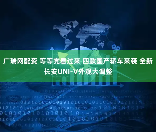 广瑞网配资 等等党看过来 四款国产轿车来袭 全新长安UNI-V外观大调整