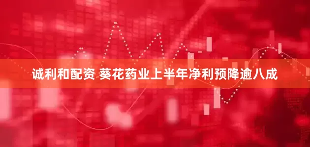 诚利和配资 葵花药业上半年净利预降逾八成