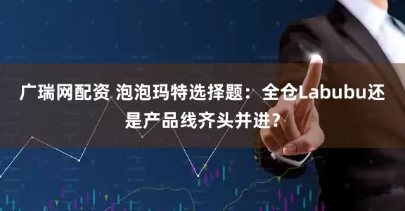 广瑞网配资 泡泡玛特选择题：全仓Labubu还是产品线齐头并进？