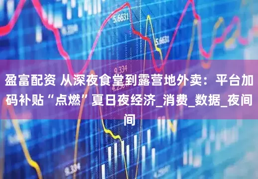 盈富配资 从深夜食堂到露营地外卖：平台加码补贴“点燃”夏日夜经济_消费_数据_夜间