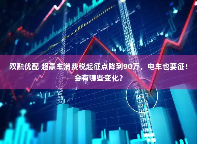 双融优配 超豪车消费税起征点降到90万，电车也要征！会有哪些变化？