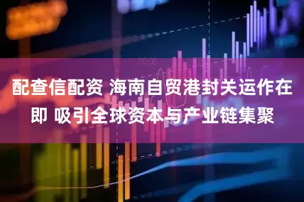 配查信配资 海南自贸港封关运作在即 吸引全球资本与产业链集聚