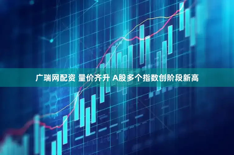 广瑞网配资 量价齐升 A股多个指数创阶段新高