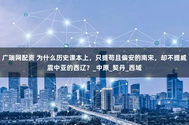 广瑞网配资 为什么历史课本上，只提苟且偏安的南宋，却不提威震中亚的西辽？_中原_契丹_西域