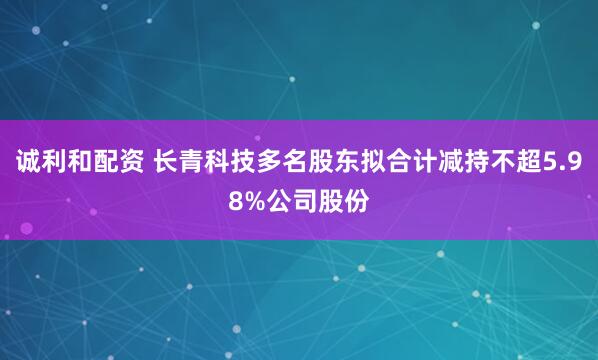 诚利和配资 长青科技多名股东拟合计减持不超5.98%公司股份