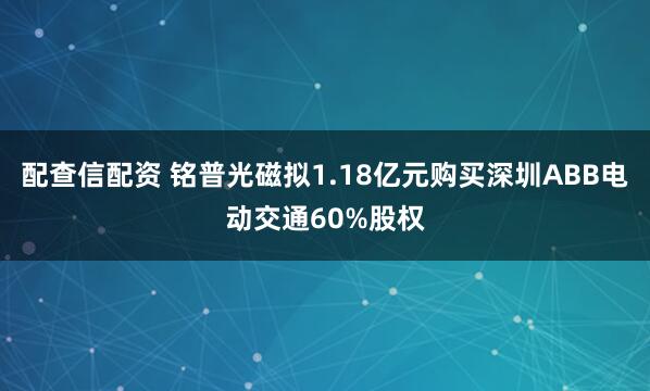 配查信配资 铭普光磁拟1.18亿元购买深圳ABB电动交通60%股权