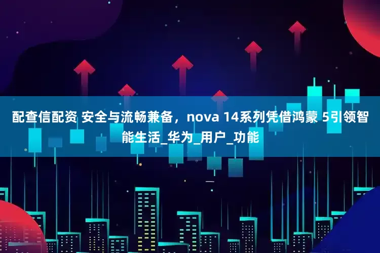 配查信配资 安全与流畅兼备，nova 14系列凭借鸿蒙 5引领智能生活_华为_用户_功能