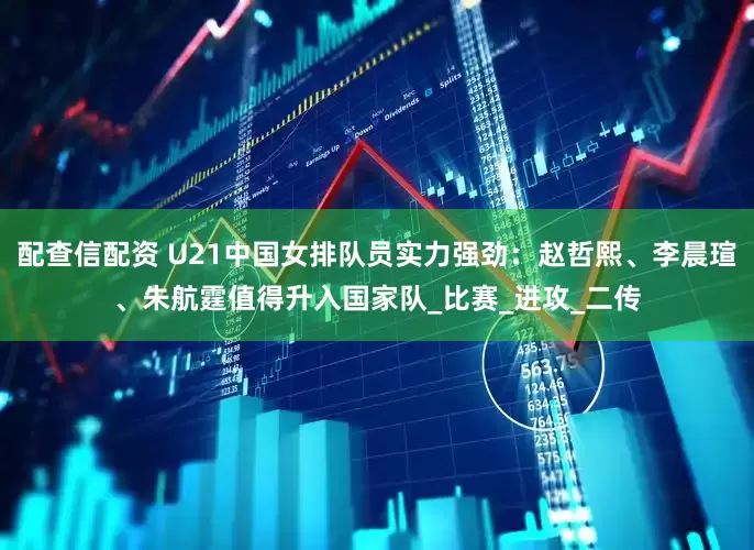 配查信配资 U21中国女排队员实力强劲：赵哲熙、李晨瑄、朱航霆值得升入国家队_比赛_进攻_二传