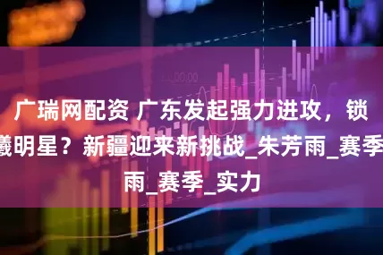 广瑞网配资 广东发起强力进攻，锁定同曦明星？新疆迎来新挑战_朱芳雨_赛季_实力