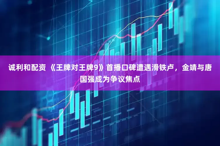 诚利和配资 《王牌对王牌9》首播口碑遭遇滑铁卢，金靖与唐国强成为争议焦点