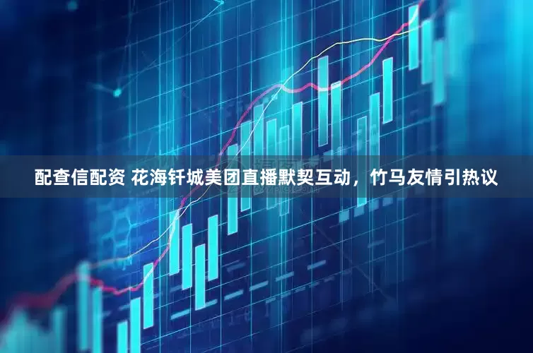 配查信配资 花海钎城美团直播默契互动，竹马友情引热议