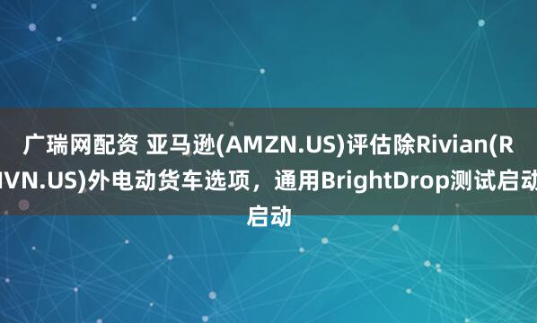 广瑞网配资 亚马逊(AMZN.US)评估除Rivian(RIVN.US)外电动货车选项,通用BrightDrop测试启动