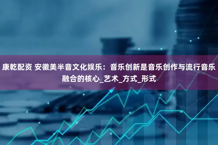 康乾配资 安徽美半音文化娱乐：音乐创新是音乐创作与流行音乐融合的核心_艺术_方式_形式