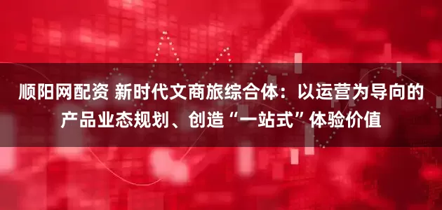 顺阳网配资 新时代文商旅综合体：以运营为导向的产品业态规划、创造“一站式”体验价值